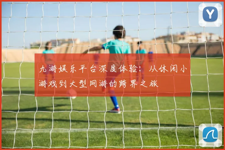 九游娱乐平台深度体验：从休闲小游戏到大型网游的跨界之旅
